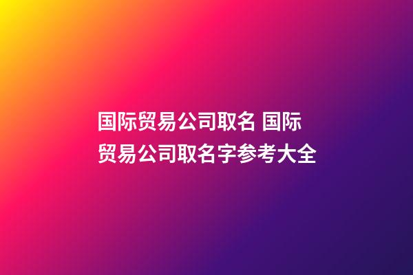 国际贸易公司取名 国际贸易公司取名字参考大全-第1张-公司起名-玄机派